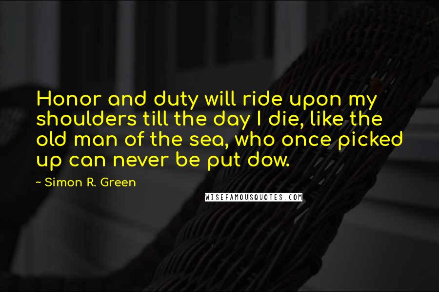 Simon R. Green Quotes: Honor and duty will ride upon my shoulders till the day I die, like the old man of the sea, who once picked up can never be put dow.