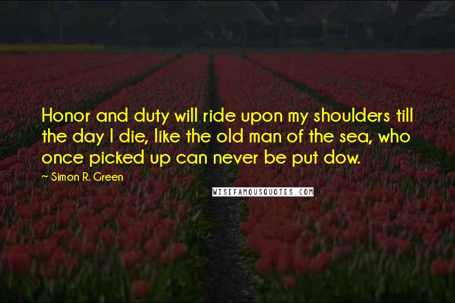 Simon R. Green Quotes: Honor and duty will ride upon my shoulders till the day I die, like the old man of the sea, who once picked up can never be put dow.