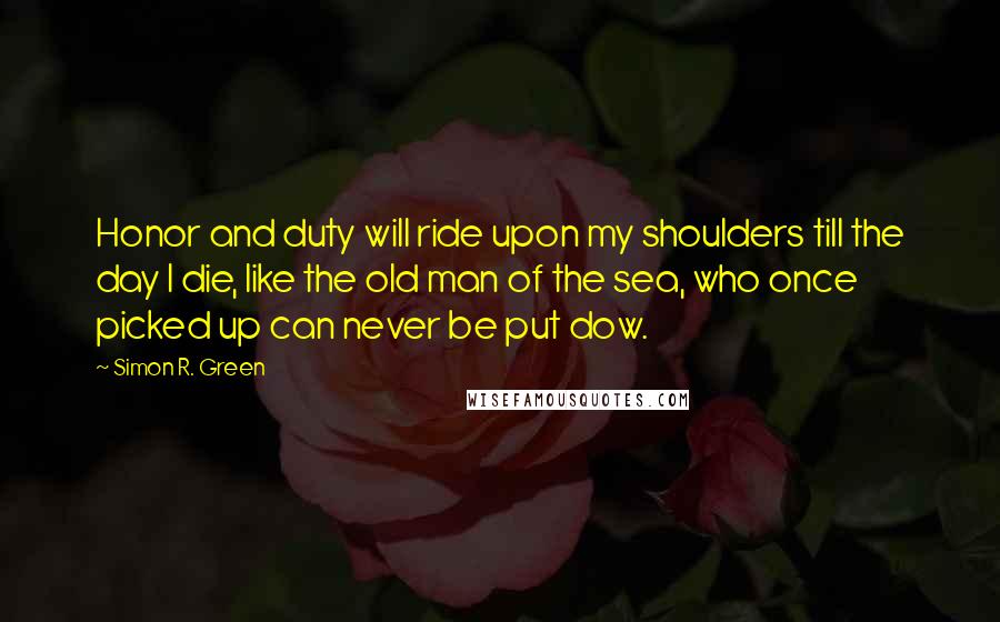 Simon R. Green Quotes: Honor and duty will ride upon my shoulders till the day I die, like the old man of the sea, who once picked up can never be put dow.