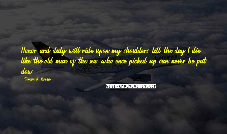 Simon R. Green Quotes: Honor and duty will ride upon my shoulders till the day I die, like the old man of the sea, who once picked up can never be put dow.