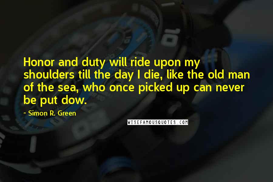 Simon R. Green Quotes: Honor and duty will ride upon my shoulders till the day I die, like the old man of the sea, who once picked up can never be put dow.