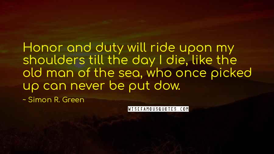 Simon R. Green Quotes: Honor and duty will ride upon my shoulders till the day I die, like the old man of the sea, who once picked up can never be put dow.