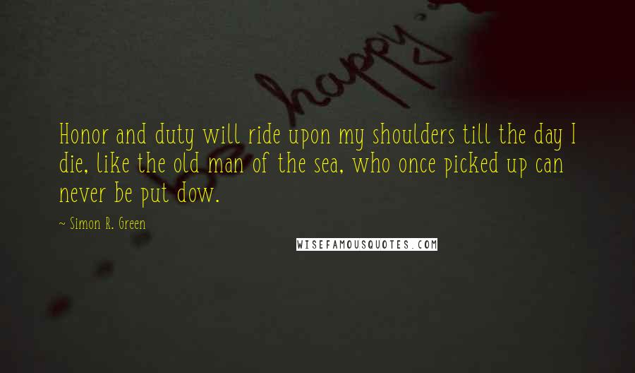 Simon R. Green Quotes: Honor and duty will ride upon my shoulders till the day I die, like the old man of the sea, who once picked up can never be put dow.