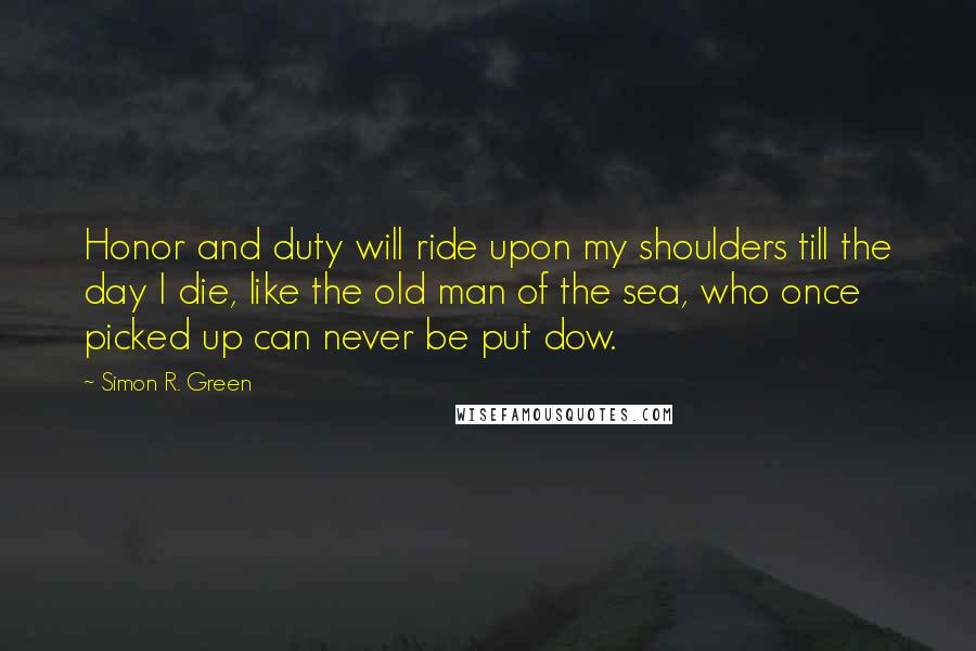 Simon R. Green Quotes: Honor and duty will ride upon my shoulders till the day I die, like the old man of the sea, who once picked up can never be put dow.