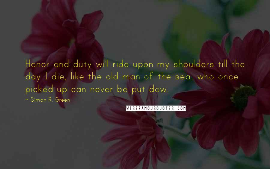 Simon R. Green Quotes: Honor and duty will ride upon my shoulders till the day I die, like the old man of the sea, who once picked up can never be put dow.