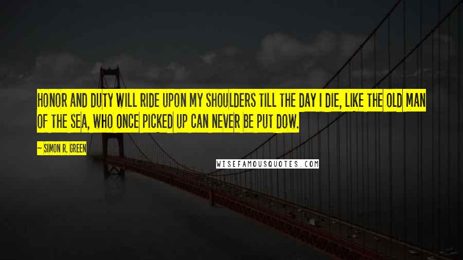 Simon R. Green Quotes: Honor and duty will ride upon my shoulders till the day I die, like the old man of the sea, who once picked up can never be put dow.