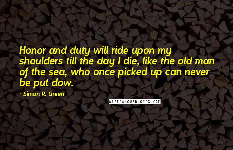 Simon R. Green Quotes: Honor and duty will ride upon my shoulders till the day I die, like the old man of the sea, who once picked up can never be put dow.