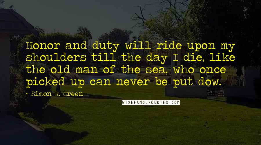 Simon R. Green Quotes: Honor and duty will ride upon my shoulders till the day I die, like the old man of the sea, who once picked up can never be put dow.