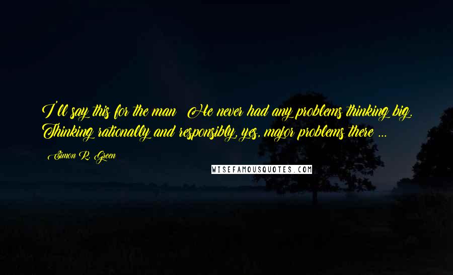 Simon R. Green Quotes: I'll say this for the man: He never had any problems thinking big. Thinking rationally and responsibly, yes, major problems there ...