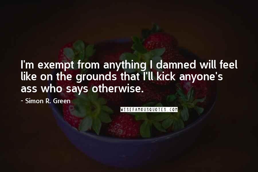 Simon R. Green Quotes: I'm exempt from anything I damned will feel like on the grounds that I'll kick anyone's ass who says otherwise.