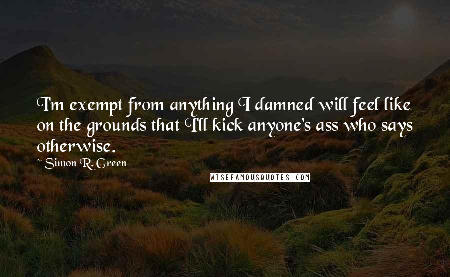 Simon R. Green Quotes: I'm exempt from anything I damned will feel like on the grounds that I'll kick anyone's ass who says otherwise.
