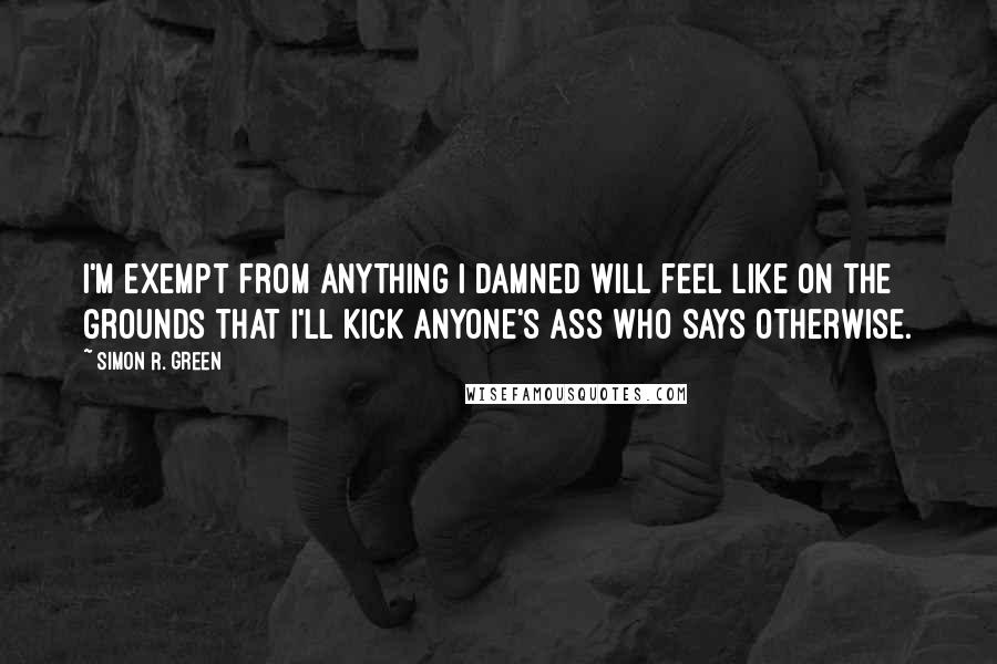 Simon R. Green Quotes: I'm exempt from anything I damned will feel like on the grounds that I'll kick anyone's ass who says otherwise.