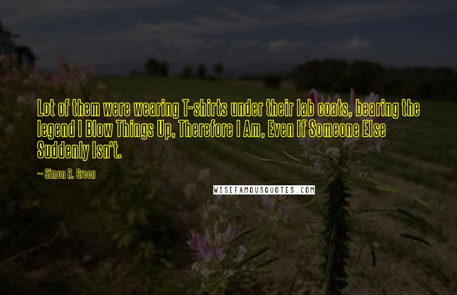 Simon R. Green Quotes: Lot of them were wearing T-shirts under their lab coats, bearing the legend I Blow Things Up, Therefore I Am, Even If Someone Else Suddenly Isn't.