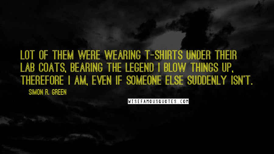 Simon R. Green Quotes: Lot of them were wearing T-shirts under their lab coats, bearing the legend I Blow Things Up, Therefore I Am, Even If Someone Else Suddenly Isn't.