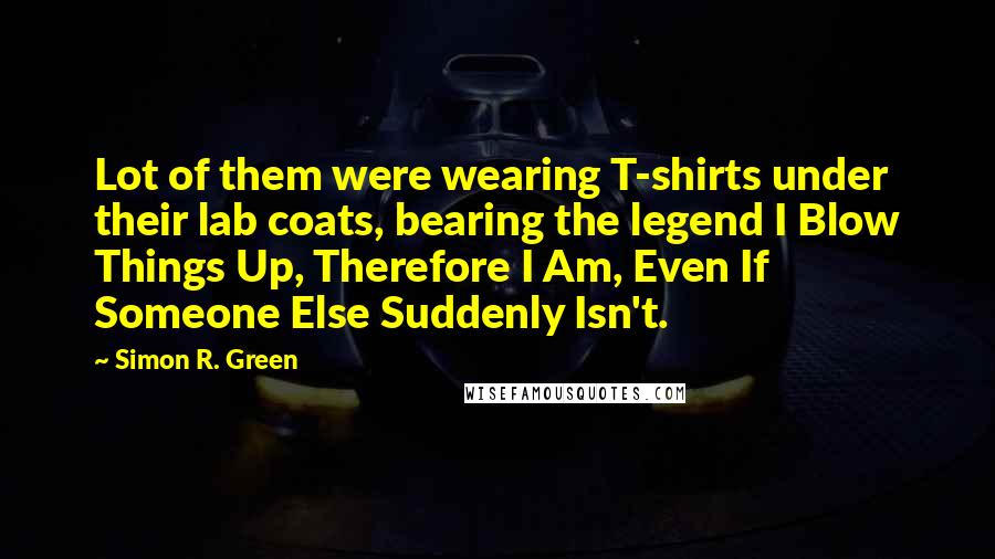 Simon R. Green Quotes: Lot of them were wearing T-shirts under their lab coats, bearing the legend I Blow Things Up, Therefore I Am, Even If Someone Else Suddenly Isn't.