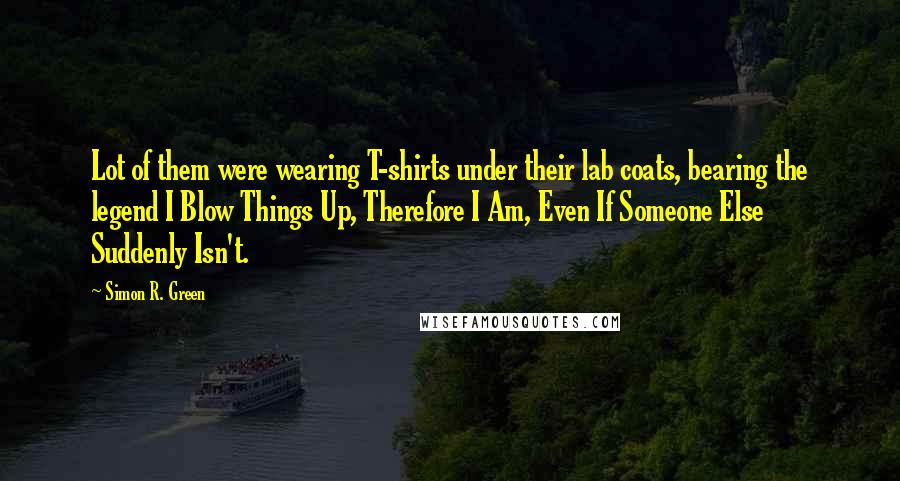 Simon R. Green Quotes: Lot of them were wearing T-shirts under their lab coats, bearing the legend I Blow Things Up, Therefore I Am, Even If Someone Else Suddenly Isn't.