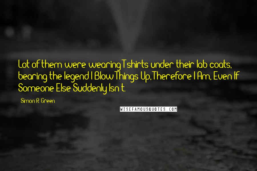 Simon R. Green Quotes: Lot of them were wearing T-shirts under their lab coats, bearing the legend I Blow Things Up, Therefore I Am, Even If Someone Else Suddenly Isn't.