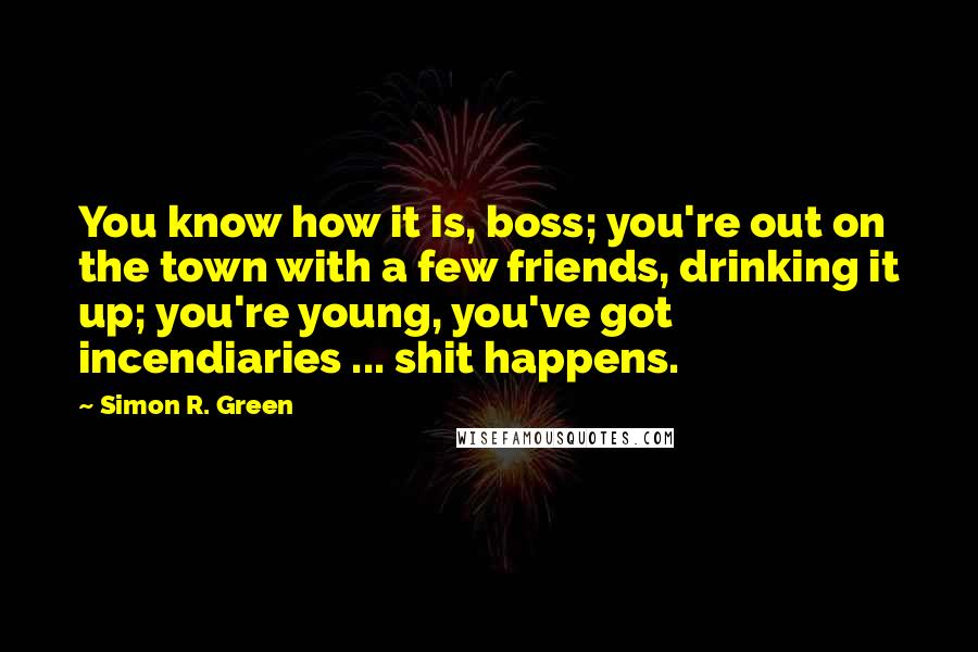 Simon R. Green Quotes: You know how it is, boss; you're out on the town with a few friends, drinking it up; you're young, you've got incendiaries ... shit happens.