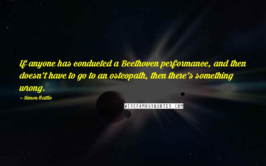 Simon Rattle Quotes: If anyone has conducted a Beethoven performance, and then doesn't have to go to an osteopath, then there's something wrong.