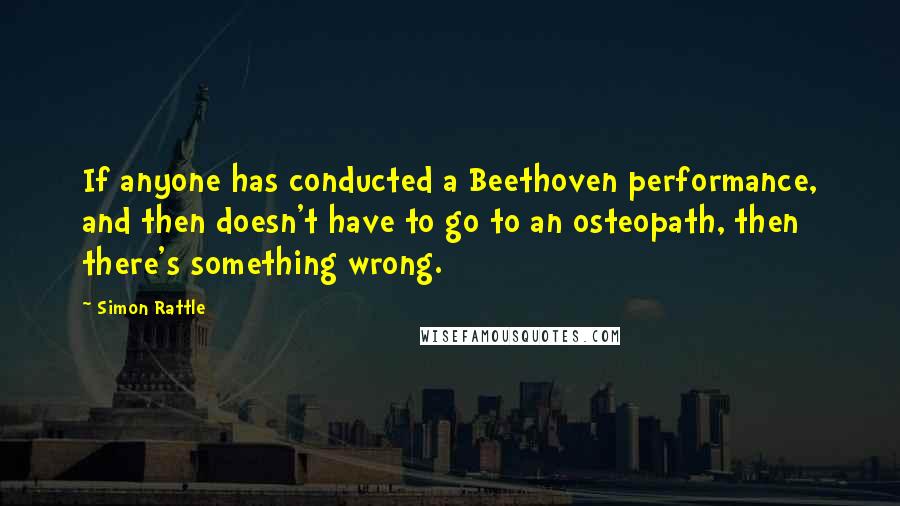 Simon Rattle Quotes: If anyone has conducted a Beethoven performance, and then doesn't have to go to an osteopath, then there's something wrong.