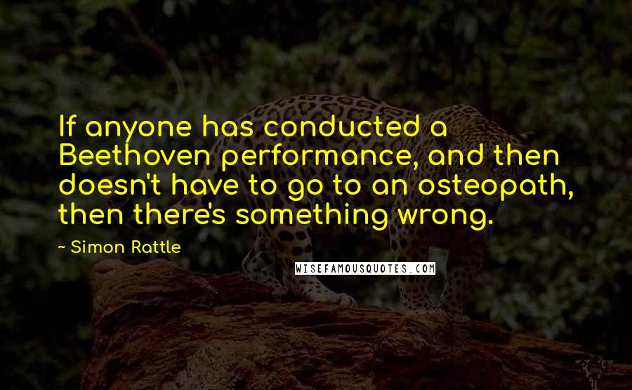 Simon Rattle Quotes: If anyone has conducted a Beethoven performance, and then doesn't have to go to an osteopath, then there's something wrong.