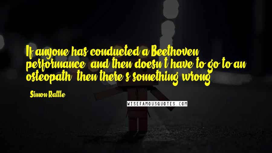 Simon Rattle Quotes: If anyone has conducted a Beethoven performance, and then doesn't have to go to an osteopath, then there's something wrong.