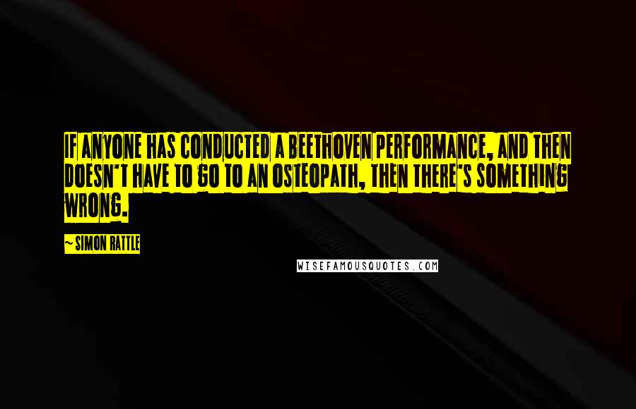 Simon Rattle Quotes: If anyone has conducted a Beethoven performance, and then doesn't have to go to an osteopath, then there's something wrong.