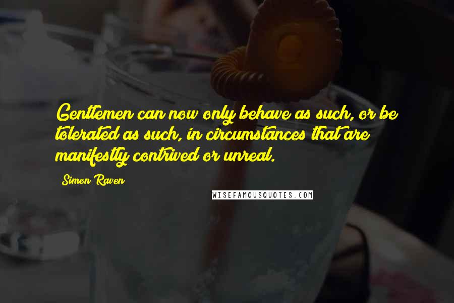 Simon Raven Quotes: Gentlemen can now only behave as such, or be tolerated as such, in circumstances that are manifestly contrived or unreal.