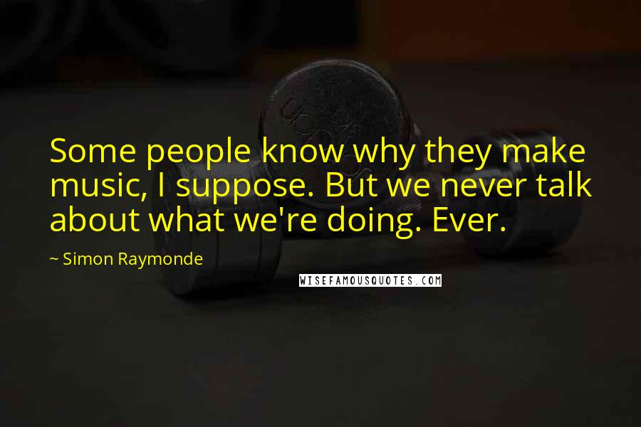 Simon Raymonde Quotes: Some people know why they make music, I suppose. But we never talk about what we're doing. Ever.