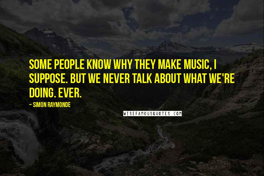 Simon Raymonde Quotes: Some people know why they make music, I suppose. But we never talk about what we're doing. Ever.
