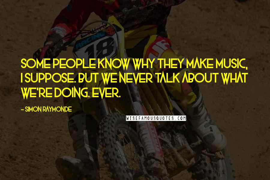 Simon Raymonde Quotes: Some people know why they make music, I suppose. But we never talk about what we're doing. Ever.