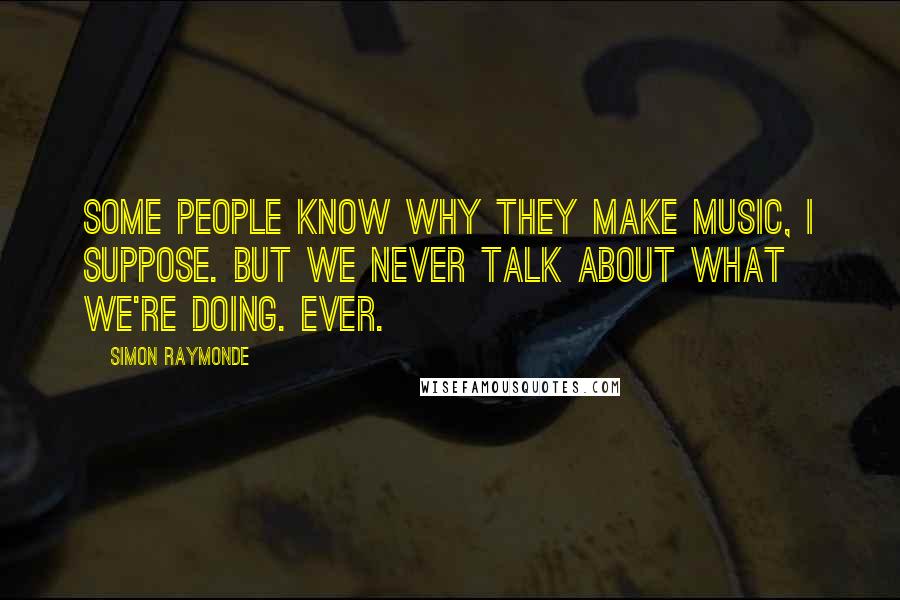 Simon Raymonde Quotes: Some people know why they make music, I suppose. But we never talk about what we're doing. Ever.