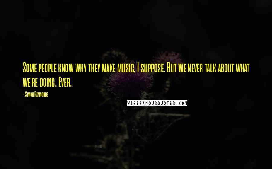 Simon Raymonde Quotes: Some people know why they make music, I suppose. But we never talk about what we're doing. Ever.