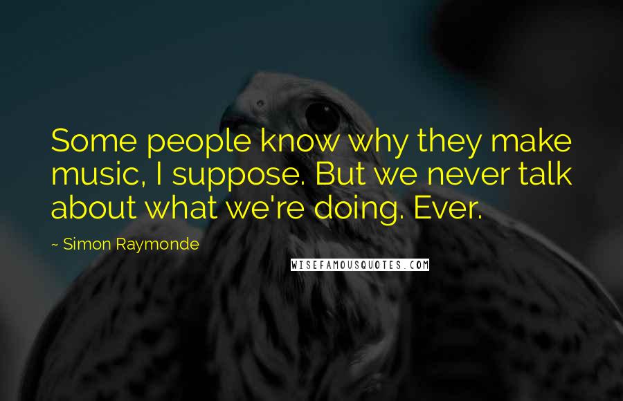 Simon Raymonde Quotes: Some people know why they make music, I suppose. But we never talk about what we're doing. Ever.