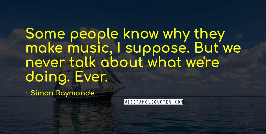 Simon Raymonde Quotes: Some people know why they make music, I suppose. But we never talk about what we're doing. Ever.