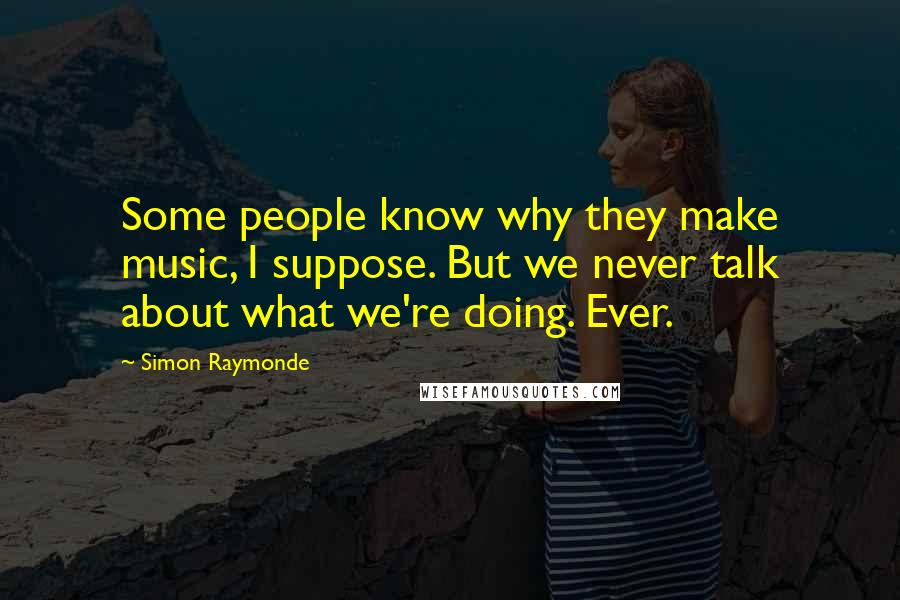 Simon Raymonde Quotes: Some people know why they make music, I suppose. But we never talk about what we're doing. Ever.