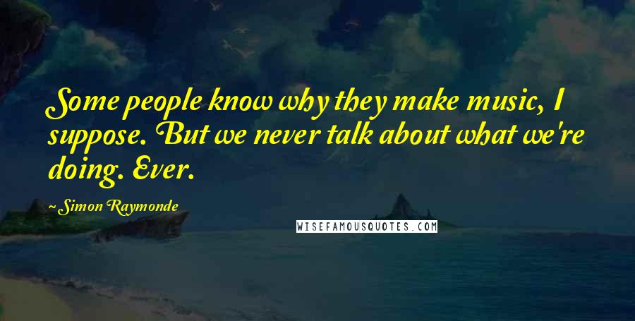 Simon Raymonde Quotes: Some people know why they make music, I suppose. But we never talk about what we're doing. Ever.