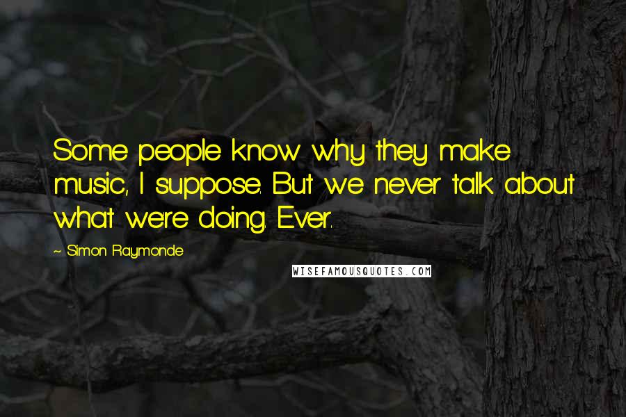 Simon Raymonde Quotes: Some people know why they make music, I suppose. But we never talk about what we're doing. Ever.