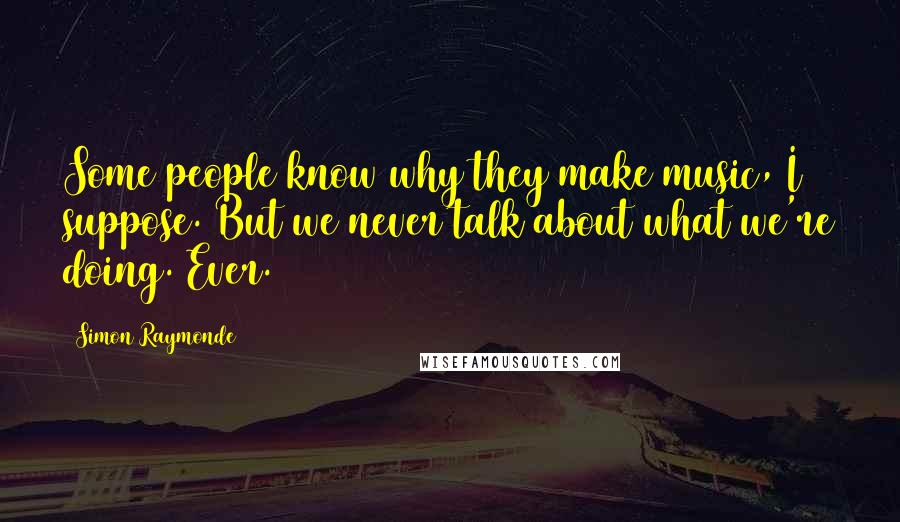 Simon Raymonde Quotes: Some people know why they make music, I suppose. But we never talk about what we're doing. Ever.