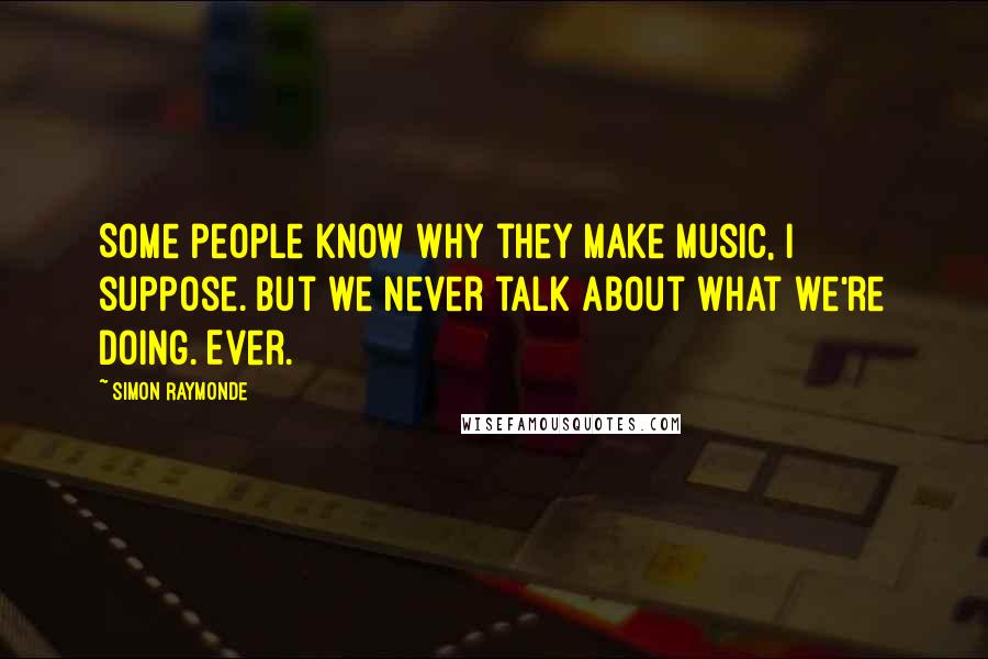 Simon Raymonde Quotes: Some people know why they make music, I suppose. But we never talk about what we're doing. Ever.