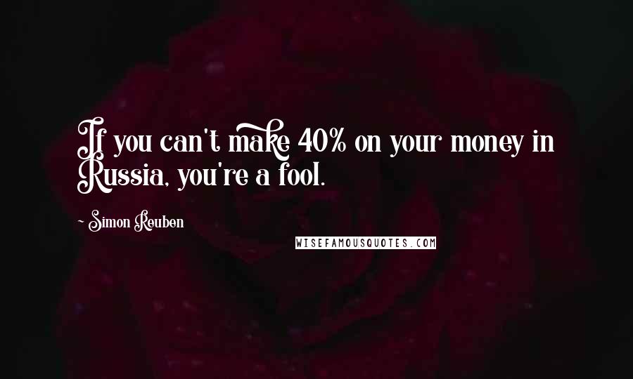 Simon Reuben Quotes: If you can't make 40% on your money in Russia, you're a fool.