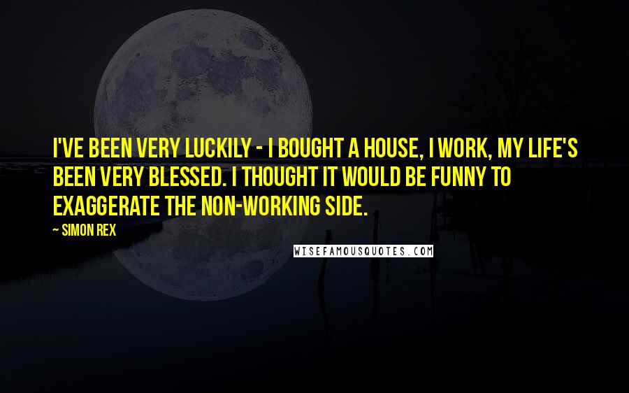 Simon Rex Quotes: I've been very luckily - I bought a house, I work, my life's been very blessed. I thought it would be funny to exaggerate the non-working side.