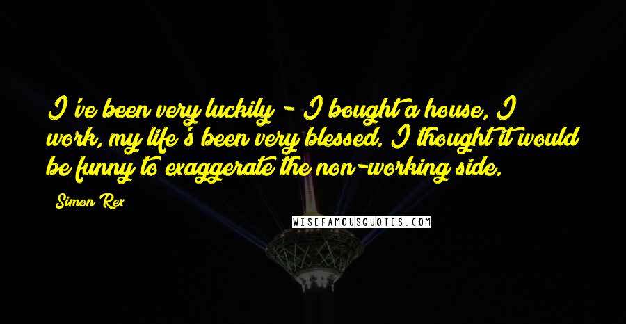 Simon Rex Quotes: I've been very luckily - I bought a house, I work, my life's been very blessed. I thought it would be funny to exaggerate the non-working side.