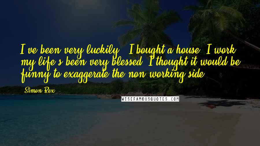 Simon Rex Quotes: I've been very luckily - I bought a house, I work, my life's been very blessed. I thought it would be funny to exaggerate the non-working side.