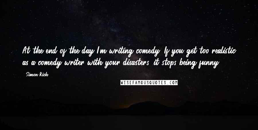 Simon Rich Quotes: At the end of the day I'm writing comedy. If you get too realistic as a comedy writer with your disasters, it stops being funny.