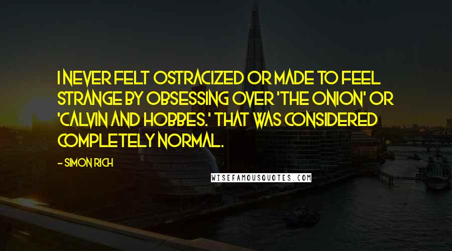 Simon Rich Quotes: I never felt ostracized or made to feel strange by obsessing over 'The Onion' or 'Calvin and Hobbes.' That was considered completely normal.