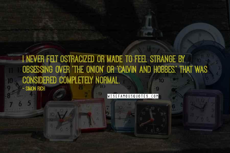 Simon Rich Quotes: I never felt ostracized or made to feel strange by obsessing over 'The Onion' or 'Calvin and Hobbes.' That was considered completely normal.