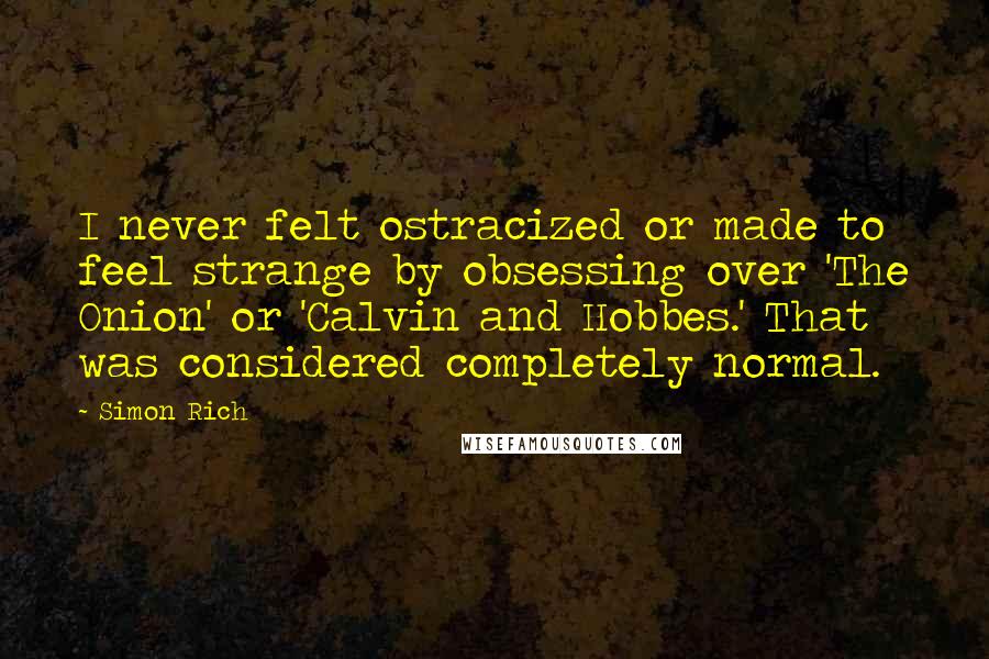 Simon Rich Quotes: I never felt ostracized or made to feel strange by obsessing over 'The Onion' or 'Calvin and Hobbes.' That was considered completely normal.