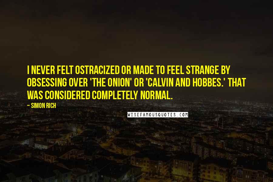 Simon Rich Quotes: I never felt ostracized or made to feel strange by obsessing over 'The Onion' or 'Calvin and Hobbes.' That was considered completely normal.