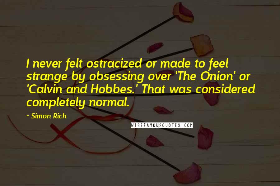 Simon Rich Quotes: I never felt ostracized or made to feel strange by obsessing over 'The Onion' or 'Calvin and Hobbes.' That was considered completely normal.